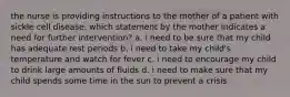 the nurse is providing instructions to the mother of a patient with sickle cell disease. which statement by the mother indicates a need for further intervention? a. i need to be sure that my child has adequate rest periods b. i need to take my child's temperature and watch for fever c. i need to encourage my child to drink large amounts of fluids d. i need to make sure that my child spends some time in the sun to prevent a crisis