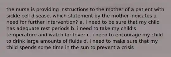 the nurse is providing instructions to the mother of a patient with sickle cell disease. which statement by the mother indicates a need for further intervention? a. i need to be sure that my child has adequate rest periods b. i need to take my child's temperature and watch for fever c. i need to encourage my child to drink large amounts of fluids d. i need to make sure that my child spends some time in the sun to prevent a crisis