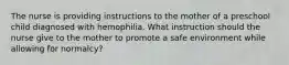 The nurse is providing instructions to the mother of a preschool child diagnosed with hemophilia. What instruction should the nurse give to the mother to promote a safe environment while allowing for normalcy?