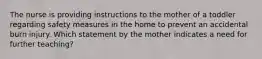 The nurse is providing instructions to the mother of a toddler regarding safety measures in the home to prevent an accidental burn injury. Which statement by the mother indicates a need for further teaching?