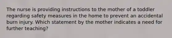 The nurse is providing instructions to the mother of a toddler regarding safety measures in the home to prevent an accidental burn injury. Which statement by the mother indicates a need for further teaching?