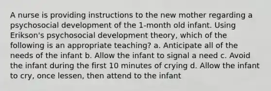 A nurse is providing instructions to the new mother regarding a psychosocial development of the 1-month old infant. Using Erikson's psychosocial development theory, which of the following is an appropriate teaching? a. Anticipate all of the needs of the infant b. Allow the infant to signal a need c. Avoid the infant during the first 10 minutes of crying d. Allow the infant to cry, once lessen, then attend to the infant