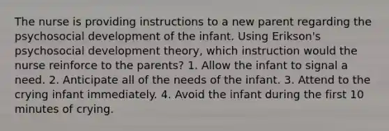 The nurse is providing instructions to a new parent regarding the psychosocial development of the infant. Using Erikson's psychosocial development theory, which instruction would the nurse reinforce to the parents? 1. Allow the infant to signal a need. 2. Anticipate all of the needs of the infant. 3. Attend to the crying infant immediately. 4. Avoid the infant during the first 10 minutes of crying.