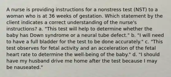 A nurse is providing instructions for a nonstress test (NST) to a woman who is at 36 weeks of gestation. Which statement by the client indicates a correct understanding of the nurse's instructions? a. "This test will help to determine whether the baby has Down syndrome or a neural tube defect." b. "I will need to have a full bladder for the test to be done accurately." c. "This test observes for fetal activity and an acceleration of the fetal heart rate to determine the well-being of the baby." d. "I should have my husband drive me home after the test because I may be nauseated."