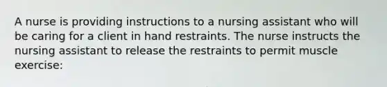 A nurse is providing instructions to a nursing assistant who will be caring for a client in hand restraints. The nurse instructs the nursing assistant to release the restraints to permit muscle exercise: