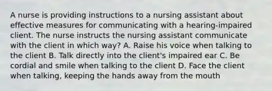 A nurse is providing instructions to a nursing assistant about effective measures for communicating with a hearing-impaired client. The nurse instructs the nursing assistant communicate with the client in which way? A. Raise his voice when talking to the client B. Talk directly into the client's impaired ear C. Be cordial and smile when talking to the client D. Face the client when talking, keeping the hands away from the mouth