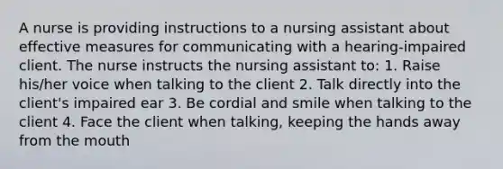 A nurse is providing instructions to a nursing assistant about effective measures for communicating with a hearing-impaired client. The nurse instructs the nursing assistant to: 1. Raise his/her voice when talking to the client 2. Talk directly into the client's impaired ear 3. Be cordial and smile when talking to the client 4. Face the client when talking, keeping the hands away from the mouth