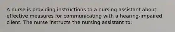 A nurse is providing instructions to a nursing assistant about effective measures for communicating with a hearing-impaired client. The nurse instructs the nursing assistant to: