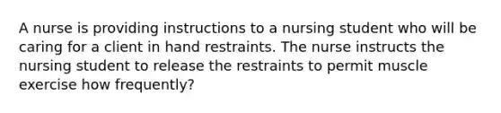 A nurse is providing instructions to a nursing student who will be caring for a client in hand restraints. The nurse instructs the nursing student to release the restraints to permit muscle exercise how frequently?