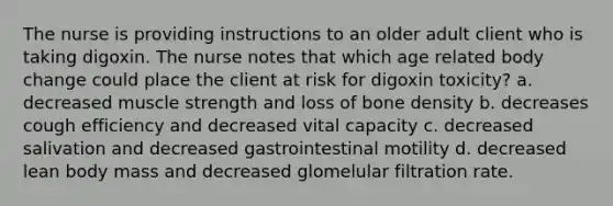 The nurse is providing instructions to an older adult client who is taking digoxin. The nurse notes that which age related body change could place the client at risk for digoxin toxicity? a. decreased muscle strength and loss of bone density b. decreases cough efficiency and decreased vital capacity c. decreased salivation and decreased gastrointestinal motility d. decreased lean body mass and decreased glomelular filtration rate.