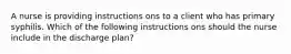 A nurse is providing instructions ons to a client who has primary syphilis. Which of the following instructions ons should the nurse include in the discharge plan?