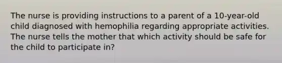 The nurse is providing instructions to a parent of a 10-year-old child diagnosed with hemophilia regarding appropriate activities. The nurse tells the mother that which activity should be safe for the child to participate in?