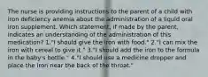 The nurse is providing instructions to the parent of a child with iron deficiency anemia about the administration of a liquid oral iron supplement. Which statement, if made by the parent, indicates an understanding of the administration of this medication? 1."I should give the iron with food." 2."I can mix the iron with cereal to give it." 3."I should add the iron to the formula in the baby's bottle." 4."I should use a medicine dropper and place the iron near the back of the throat."