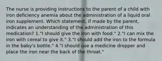 The nurse is providing instructions to the parent of a child with iron deficiency anemia about the administration of a liquid oral iron supplement. Which statement, if made by the parent, indicates an understanding of the administration of this medication? 1."I should give the iron with food." 2."I can mix the iron with cereal to give it." 3."I should add the iron to the formula in the baby's bottle." 4."I should use a medicine dropper and place the iron near the back of the throat."