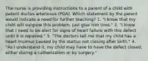 The nurse is providing instructions to a parent of a child with patent ductus arteriosus (PDA). Which statement by the parent would indicate a need for further teaching? 1. "I know that my child will outgrow this problem, just give him time." 2. "I know that I need to be alert for signs of heart failure with this defect until it is repaired." 3. "The doctors tell me that my child has a heart murmur caused by the ductus not closing after birth." 4. "As I understand it, my child may have to have the defect closed, either during a catherization or by surgery."