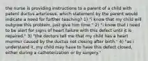 the nurse is providing instructions to a parent of a child with patent ductus arteriosus. which statement by the parent would indicate a need for further teaching? 1) "i know that my child will outgrow this problem, just give him time." 2) "i know that i need to be alert for signs of heart failure with this defect until it is repaired." 3) "the doctors tell me that my child has a heart murmur caused by the ductus not closing after birth." 4) "as i understand it, my child may have to have this defect closed, either during a catheterization or by surgery."