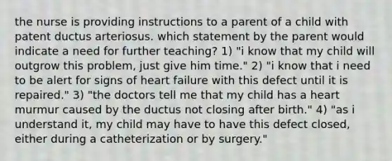 the nurse is providing instructions to a parent of a child with patent ductus arteriosus. which statement by the parent would indicate a need for further teaching? 1) "i know that my child will outgrow this problem, just give him time." 2) "i know that i need to be alert for signs of heart failure with this defect until it is repaired." 3) "the doctors tell me that my child has a heart murmur caused by the ductus not closing after birth." 4) "as i understand it, my child may have to have this defect closed, either during a catheterization or by surgery."