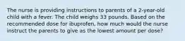 The nurse is providing instructions to parents of a 2-year-old child with a fever. The child weighs 33 pounds. Based on the recommended dose for ibuprofen, how much would the nurse instruct the parents to give as the lowest amount per dose?