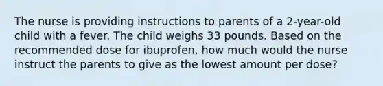 The nurse is providing instructions to parents of a 2-year-old child with a fever. The child weighs 33 pounds. Based on the recommended dose for ibuprofen, how much would the nurse instruct the parents to give as the lowest amount per dose?