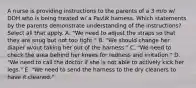 A nurse is providing instructions to the parents of a 3 m/o w/ DDH who is being treated w/ a Pavlik harness. Which statements by the parents demonstrate understanding of the instructions? Select all that apply. A. "We need to adjust the straps so that they are snug but not too tight." B. "We should change her diaper w/out taking her out of the harness." C. "We need to check the area behind her knees for redness and irritation." D. "We need to call the doctor if she is not able to actively kick her legs." E. "We need to send the harness to the dry cleaners to have it cleaned."