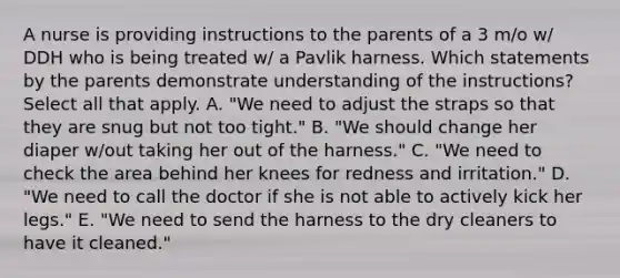 A nurse is providing instructions to the parents of a 3 m/o w/ DDH who is being treated w/ a Pavlik harness. Which statements by the parents demonstrate understanding of the instructions? Select all that apply. A. "We need to adjust the straps so that they are snug but not too tight." B. "We should change her diaper w/out taking her out of the harness." C. "We need to check the area behind her knees for redness and irritation." D. "We need to call the doctor if she is not able to actively kick her legs." E. "We need to send the harness to the dry cleaners to have it cleaned."