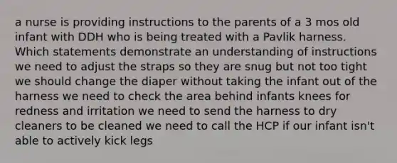 a nurse is providing instructions to the parents of a 3 mos old infant with DDH who is being treated with a Pavlik harness. Which statements demonstrate an understanding of instructions we need to adjust the straps so they are snug but not too tight we should change the diaper without taking the infant out of the harness we need to check the area behind infants knees for redness and irritation we need to send the harness to dry cleaners to be cleaned we need to call the HCP if our infant isn't able to actively kick legs