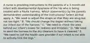 A nurse is providing instructions to the parents of a 3-month-old infant with developmental dysplasia of the hip who is being treated with a Pavlik harness. Which statement(s) by the parents demonstrates understanding of the instructions? Select all that apply. A. "We need to adjust the straps so that they are snug but not too tight." B. "We should change the diaper without taking our infant out of the harness." C. "We need to check the area behind our infant's knees for redness and irritation." D. "We need to send the harness to the dry cleaners to have it cleaned." E. "We need to call the health care provider if our infant is not able to actively kick the legs."