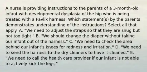 A nurse is providing instructions to the parents of a 3-month-old infant with developmental dysplasia of the hip who is being treated with a Pavlik harness. Which statement(s) by the parents demonstrates understanding of the instructions? Select all that apply. A. "We need to adjust the straps so that they are snug but not too tight." B. "We should change the diaper without taking our infant out of the harness." C. "We need to check the area behind our infant's knees for redness and irritation." D. "We need to send the harness to the dry cleaners to have it cleaned." E. "We need to call the health care provider if our infant is not able to actively kick the legs."