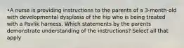 •A nurse is providing instructions to the parents of a 3-month-old with developmental dysplasia of the hip who is being treated with a Pavlik harness. Which statements by the parents demonstrate understanding of the instructions? Select all that apply