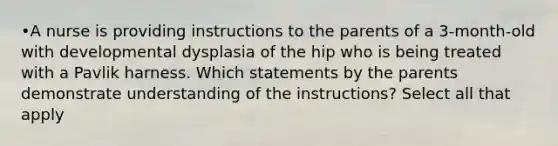 •A nurse is providing instructions to the parents of a 3-month-old with developmental dysplasia of the hip who is being treated with a Pavlik harness. Which statements by the parents demonstrate understanding of the instructions? Select all that apply