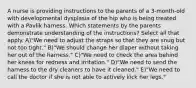 A nurse is providing instructions to the parents of a 3-month-old with developmental dysplasia of the hip who is being treated with a Pavlik harness. Which statements by the parents demonstrate understanding of the instructions? Select all that apply. A)"We need to adjust the straps so that they are snug but not too tight." B)"We should change her diaper without taking her out of the harness." C)"We need to check the area behind her knees for redness and irritation." D)"We need to send the harness to the dry cleaners to have it cleaned." E)"We need to call the doctor if she is not able to actively kick her legs."