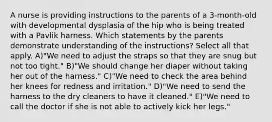 A nurse is providing instructions to the parents of a 3-month-old with developmental dysplasia of the hip who is being treated with a Pavlik harness. Which statements by the parents demonstrate understanding of the instructions? Select all that apply. A)"We need to adjust the straps so that they are snug but not too tight." B)"We should change her diaper without taking her out of the harness." C)"We need to check the area behind her knees for redness and irritation." D)"We need to send the harness to the dry cleaners to have it cleaned." E)"We need to call the doctor if she is not able to actively kick her legs."