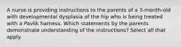 A nurse is providing instructions to the parents of a 3-month-old with developmental dysplasia of the hip who is being treated with a Pavlik harness. Which statements by the parents demonstrate understanding of the instructions? Select all that apply.