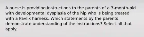 A nurse is providing instructions to the parents of a 3-month-old with developmental dysplasia of the hip who is being treated with a Pavlik harness. Which statements by the parents demonstrate understanding of the instructions? Select all that apply.