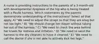 A nurse is providing instructions to the parents of a 3-month-old with developmental dysplasia of the hip who is being treated with a Pavlik harness. Which statements by the parents demonstrate understanding of the instructions? Select all that apply. A) "We need to adjust the straps so that they are snug but not too tight." B) "We should change her diaper without taking her out of the harness." C) "We need to check the area behind her knees for redness and irritation." D) "We need to send the harness to the dry cleaners to have it cleaned." E) "We need to call the doctor if she is not able to actively kick her legs."