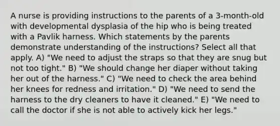 A nurse is providing instructions to the parents of a 3-month-old with developmental dysplasia of the hip who is being treated with a Pavlik harness. Which statements by the parents demonstrate understanding of the instructions? Select all that apply. A) "We need to adjust the straps so that they are snug but not too tight." B) "We should change her diaper without taking her out of the harness." C) "We need to check the area behind her knees for redness and irritation." D) "We need to send the harness to the dry cleaners to have it cleaned." E) "We need to call the doctor if she is not able to actively kick her legs."