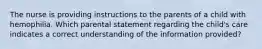 The nurse is providing instructions to the parents of a child with hemophilia. Which parental statement regarding the child's care indicates a correct understanding of the information provided?