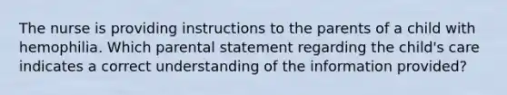 The nurse is providing instructions to the parents of a child with hemophilia. Which parental statement regarding the child's care indicates a correct understanding of the information provided?