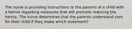 The nurse is providing instructions to the parents of a child with a hernia regarding measures that will promote reducing the hernia. The nurse determines that the parents understand care for their child if they make which statement?