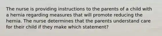 The nurse is providing instructions to the parents of a child with a hernia regarding measures that will promote reducing the hernia. The nurse determines that the parents understand care for their child if they make which statement?