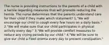 The nurse is providing instructions to the parents of a child with a hernia regarding measures that will promote reducing the hernia. The nurse determines that the parents understand care for their child if they make which statement? 1."We will encourage our child to cough every few hours on a daily basis." 2."We will make sure that our child participates in physical activity every day." 3."We will provide comfort measures to reduce any crying periods by our child." 4."We will be sure to give our child a Fleet enema every day to prevent constipation."