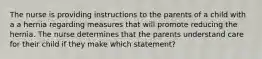 The nurse is providing instructions to the parents of a child with a a hernia regarding measures that will promote reducing the hernia. The nurse determines that the parents understand care for their child if they make which statement?