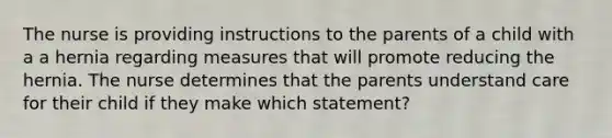 The nurse is providing instructions to the parents of a child with a a hernia regarding measures that will promote reducing the hernia. The nurse determines that the parents understand care for their child if they make which statement?