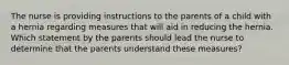 The nurse is providing instructions to the parents of a child with a hernia regarding measures that will aid in reducing the hernia. Which statement by the parents should lead the nurse to determine that the parents understand these measures?