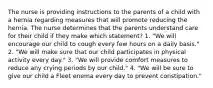 The nurse is providing instructions to the parents of a child with a hernia regarding measures that will promote reducing the hernia. The nurse determines that the parents understand care for their child if they make which statement? 1. "We will encourage our child to cough every few hours on a daily basis." 2. "We will make sure that our child participates in physical activity every day." 3. "We will provide comfort measures to reduce any crying periods by our child." 4. "We will be sure to give our child a Fleet enema every day to prevent constipation."