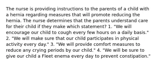 The nurse is providing instructions to the parents of a child with a hernia regarding measures that will promote reducing the hernia. The nurse determines that the parents understand care for their child if they make which statement? 1. "We will encourage our child to cough every few hours on a daily basis." 2. "We will make sure that our child participates in physical activity every day." 3. "We will provide comfort measures to reduce any crying periods by our child." 4. "We will be sure to give our child a Fleet enema every day to prevent constipation."