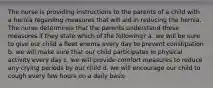 The nurse is providing instructions to the parents of a child with a hernia regarding measures that will aid in reducing the hernia. The nurse determines that the parents understand these measures if they state which of the following? a. we will be sure to give our child a fleet enema every day to prevent constipation b. we will make sure that our child participates in physical activity every day c. we will provide comfort measures to reduce any crying periods by our child d. we will encourage our child to cough every few hours on a daily basis