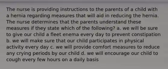 The nurse is providing instructions to the parents of a child with a hernia regarding measures that will aid in reducing the hernia. The nurse determines that the parents understand these measures if they state which of the following? a. we will be sure to give our child a fleet enema every day to prevent constipation b. we will make sure that our child participates in physical activity every day c. we will provide comfort measures to reduce any crying periods by our child d. we will encourage our child to cough every few hours on a daily basis