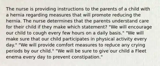 The nurse is providing instructions to the parents of a child with a hernia regarding measures that will promote reducing the hernia. The nurse determines that the parents understand care for their child if they make which statement? "We will encourage our child to cough every few hours on a daily basis." "We will make sure that our child participates in physical activity every day." "We will provide comfort measures to reduce any crying periods by our child." "We will be sure to give our child a Fleet enema every day to prevent constipation."