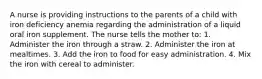 A nurse is providing instructions to the parents of a child with iron deficiency anemia regarding the administration of a liquid oral iron supplement. The nurse tells the mother to: 1. Administer the iron through a straw. 2. Administer the iron at mealtimes. 3. Add the iron to food for easy administration. 4. Mix the iron with cereal to administer.